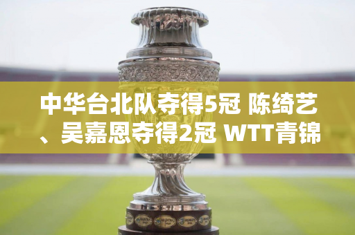 中华台北队夺得5冠 陈绮艺、吴嘉恩夺得2冠 WTT青锦赛落幕