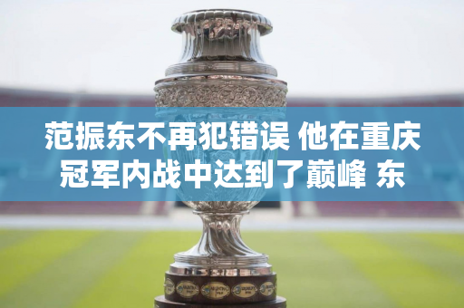 范振东不再犯错误 他在重庆冠军内战中达到了巅峰 东哥离决赛更近了