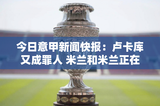 今日意甲新闻快报：卢卡库又成罪人 米兰和米兰正在稳步谈判购买新球员