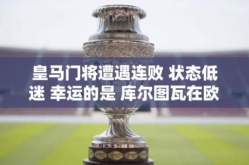 皇马门将遭遇连败 状态低迷 幸运的是 库尔图瓦在欧冠决赛中表现出色