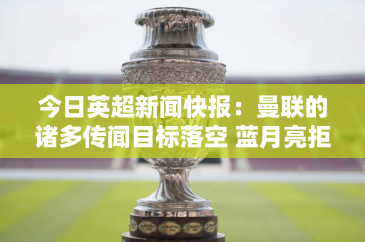 今日英超新闻快报：曼联的诸多传闻目标落空 蓝月亮拒绝对框架进行重大改变