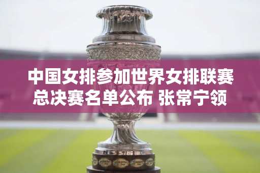 中国女排参加世界女排联赛总决赛名单公布 张常宁领衔 6月20日迎战日本女排