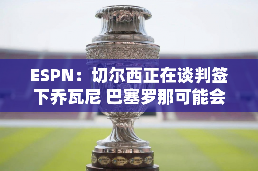 ESPN：切尔西正在谈判签下乔瓦尼 巴塞罗那可能会做出最后的努力以留住这名球员