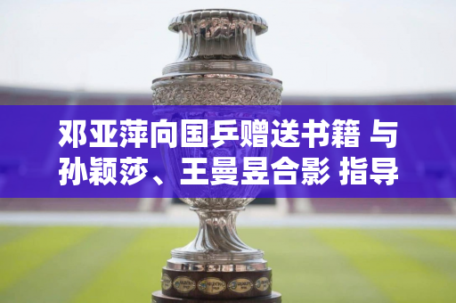 邓亚萍向国乒赠送书籍 与孙颖莎、王曼昱合影 指导国乒队员走向成功之路