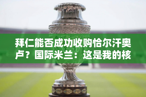 拜仁能否成功收购恰尔汗奥卢？国际米兰：这是我的核心中场 我需要付出更多