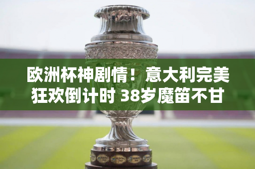 欧洲杯神剧情！意大利完美狂欢倒计时 38岁魔笛不甘放弃 英格兰白高兴了