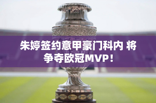 朱婷签约意甲豪门科内 将争夺欧冠MVP！