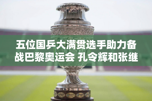 五位国乒大满贯选手助力备战巴黎奥运会 孔令辉和张继科还没有出现在训练馆里