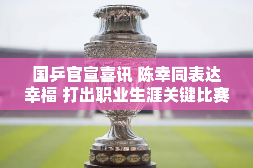 国乒官宣喜讯 陈幸同表达幸福 打出职业生涯关键比赛 刘国梁送上祝福