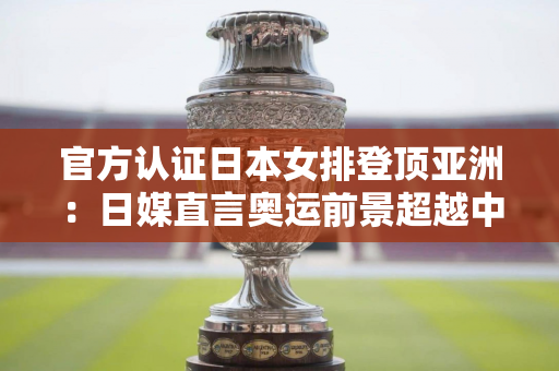 官方认证日本女排登顶亚洲：日媒直言奥运前景超越中国 古贺成新王牌