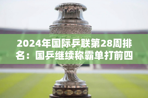 2024年国际乒联第28周排名：国乒继续称霸单打前四 梁靖昆升至男单世界第二