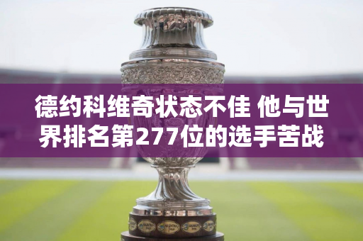 德约科维奇状态不佳 他与世界排名第277位的选手苦战3个小时 艰难连扳4盘晋级