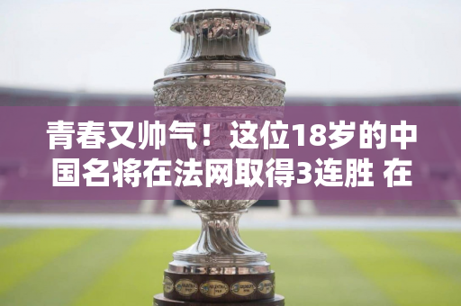 青春又帅气！这位18岁的中国名将在法网取得3连胜 在89分钟内4次破发击败了强大的对手