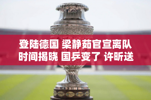 登陆德国 梁静茹官宣离队时间揭晓 国乒变了 许昕送祝福