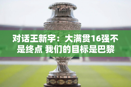 对话王新宇：大满贯16强不是终点 我们的目标是巴黎奥运会奖牌