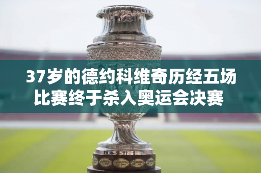 37岁的德约科维奇历经五场比赛终于杀入奥运会决赛 赛场上流下热泪：我为梦想奋斗了很久 为了这一刻已经等待了近20年