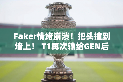 Faker情绪崩溃！把头撞到墙上！ T1再次输给GEN后 Faker心态爆炸