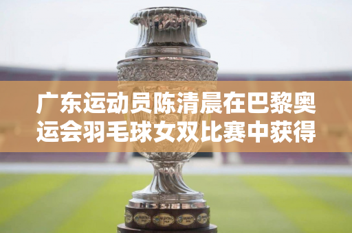 广东运动员陈清晨在巴黎奥运会羽毛球女双比赛中获得金牌 广东省委、省政府向中国体育代表团发来贺信