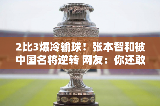 2比3爆冷输球！张本智和被中国名将逆转 网友：你还敢大胆表态吗？