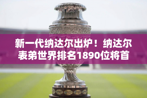 新一代纳达尔出炉！纳达尔表弟世界排名1890位将首次站上ATP舞台