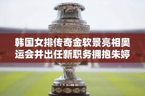 韩国女排传奇金软景亮相奥运会并出任新职务拥抱朱婷