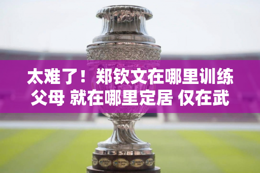 太难了！郑钦文在哪里训练父母 就在哪里定居 仅在武汉他就换了三四套房子