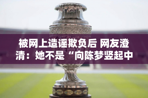 被网上造谣欺负后 网友澄清：她不是“向陈梦竖起中指”并已报警的女主角